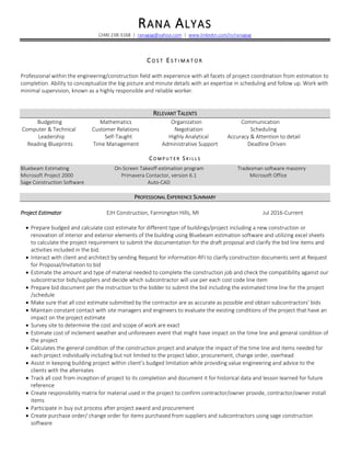 RANA ALYAS
(248) 238-3168 | ranagag@yahoo.com | www.linkedin.com/in/ranagag
C O S T E S T I M A T O R
Professional within the engineering/construction field with experience with all facets of project coordination from estimation to
completion. Ability to conceptualize the big picture and minute details with an expertise in scheduling and follow up. Work with
minimal supervision, known as a highly responsible and reliable worker.
RELEVANT TALENTS
Budgeting Mathematics Organization Communication
Computer & Technical Customer Relations Negotiation Scheduling
Leadership Self-Taught Highly Analytical Accuracy & Attention to detail
Reading Blueprints Time Management Administrative Support Deadline Driven
C O M P U T E R S K I L L S
Bluebeam Estimating On-Screen Takeoff estimation program Tradesman software masonry
Microsoft Project 2000 Primavera Contactor, version 6.1 Microsoft Office
Sage Construction Software Auto-CAD
PROFESSIONAL EXPERIENCE SUMMARY
Project Estimator EJH Construction, Farmington Hills, MI Jul 2016-Current
• Prepare budged and calculate cost estimate for different type of buildings/project including a new construction or
renovation of interior and exterior elements of the building using Bluebeam estimation software and utilizing excel sheets
to calculate the project requirement to submit the documentation for the draft proposal and clarify the bid line items and
activities included in the bid.
• Interact with client and architect by sending Request for information-RFI to clarify construction documents sent at Request
for Proposal/Invitation to bid
• Estimate the amount and type of material needed to complete the construction job and check the compatibility against our
subcontractor bids/suppliers and decide which subcontractor will use per each cost code line item
• Prepare bid document per the instruction to the bidder to submit the bid including the estimated time line for the project
/schedule
• Make sure that all cost estimate submitted by the contractor are as accurate as possible and obtain subcontractors’ bids
• Maintain constant contact with site managers and engineers to evaluate the existing conditions of the project that have an
impact on the project estimate
• Survey site to determine the cost and scope of work are exact
• Estimate cost of inclement weather and unforeseen event that might have impact on the time line and general condition of
the project
• Calculates the general condition of the construction project and analyze the impact of the time line and items needed for
each project individually including but not limited to the project labor, procurement, change order, overhead
• Assist in keeping building project within client’s budged limitation while providing value engineering and advice to the
clients with the alternates
• Track all cost from inception of project to its completion and document it for historical data and lesson learned for future
reference
• Create responsibility matrix for material used in the project to confirm contractor/owner provide, contractor/owner install
items
• Participate in buy out process after project award and procurement
• Create purchase order/ change order for items purchased from suppliers and subcontractors using sage construction
software
 