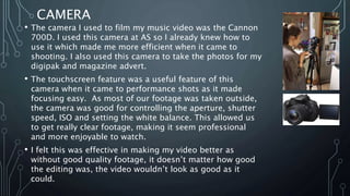 CAMERA
• The camera I used to film my music video was the Cannon
700D. I used this camera at AS so I already knew how to
use it which made me more efficient when it came to
shooting. I also used this camera to take the photos for my
digipak and magazine advert.
• The touchscreen feature was a useful feature of this
camera when it came to performance shots as it made
focusing easy. As most of our footage was taken outside,
the camera was good for controlling the aperture, shutter
speed, ISO and setting the white balance. This allowed us
to get really clear footage, making it seem professional
and more enjoyable to watch.
• I felt this was effective in making my video better as
without good quality footage, it doesn’t matter how good
the editing was, the video wouldn’t look as good as it
could.
 