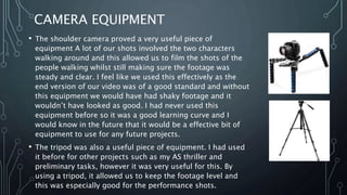 CAMERA EQUIPMENT
• The shoulder camera proved a very useful piece of
equipment A lot of our shots involved the two characters
walking around and this allowed us to film the shots of the
people walking whilst still making sure the footage was
steady and clear. I feel like we used this effectively as the
end version of our video was of a good standard and without
this equipment we would have had shaky footage and it
wouldn’t have looked as good. I had never used this
equipment before so it was a good learning curve and I
would know in the future that it would be a effective bit of
equipment to use for any future projects.
• The tripod was also a useful piece of equipment. I had used
it before for other projects such as my AS thriller and
preliminary tasks, however it was very useful for this. By
using a tripod, it allowed us to keep the footage level and
this was especially good for the performance shots.
 