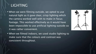 LIGHTING
• When we were filming outside, we opted to use
natural light as it gave clear, crisp lighting which
the camera worked well with to make in focus
footage. This worked effectively as it would have
been impossible to use artificial lighting outside so
it was rather convenient.
• When we filmed indoors, we used studio lighting to
make sure that the colours and contrast was
consistent throughout.
 
