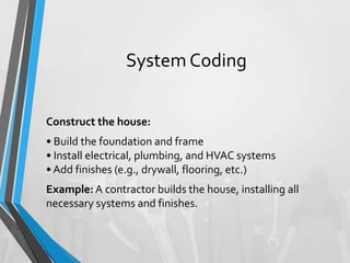 System Coding
Construct the house:
• Build the foundation and frame
• Install electrical, plumbing, and HVAC systems
• Add finishes (e.g., drywall, flooring, etc.)
Example: A contractor builds the house, installing all
necessary systems and finishes.
 