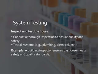 SystemTesting
Inspect and test the house:
• Conduct a thorough inspection to ensure quality and
safety
•Test all systems (e.g., plumbing, electrical, etc.)
Example: A building inspector ensures the house meets
safety and quality standards.
 