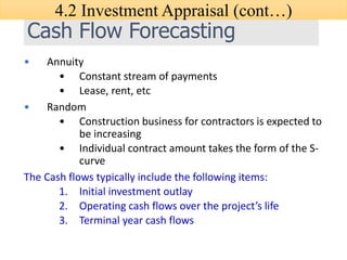 Cash Flow Forecasting
• Annuity
• Constant stream of payments
• Lease, rent, etc
• Random
• Construction business for contractors is expected to
be increasing
• Individual contract amount takes the form of the S-
curve
The Cash flows typically include the following items:
1. Initial investment outlay
2. Operating cash flows over the project’s life
3. Terminal year cash flows
4.2 Investment Appraisal (cont…)
 