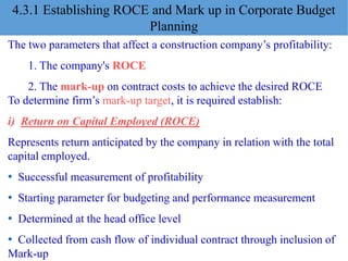The two parameters that affect a construction company’s profitability:
1. The company's ROCE
2. The mark-up on contract costs to achieve the desired ROCE
To determine firm’s mark-up target, it is required establish:
i) Return on Capital Employed (ROCE)
Represents return anticipated by the company in relation with the total
capital employed.
• Successful measurement of profitability
• Starting parameter for budgeting and performance measurement
• Determined at the head office level
• Collected from cash flow of individual contract through inclusion of
Mark-up
4.3.1 Establishing ROCE and Mark up in Corporate Budget
Planning
 