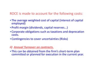 ROCE is made to account for the following costs:
•The average weighted cost of capital (interest of capital
employed)
•Profit margin (dividends, capital reserves...)
•Corporate obligations such as taxations and deprecation
costs.
•Contingencies to cover uncertainties (Risks)
ii) Annual Turnover on contracts.
•This can be obtained from the firm’s short-term plan
committed or planned for execution in the current year.
 