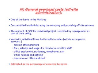 • One of the items in the Mark-up
• Costs entitled in administrating the company and providing off-site services
• The amount of GOC for individual project is decided by management as
part of their policy.
• Vary with individual firms, but broadly includes (within a company’s
accounts )
- rent on office and yard
- fees, salaries and wages for directors and office staff
- office equipment, stationary, telephones, cars
- office heating and lighting
- insurance on office and staff
• Estimated as the percentage of expected turnover
iii) General overhead costs (off-site
administration):
 