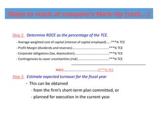 Step 2. Determine ROCE as the percentage of the TCE.
- Average weighted cost of capital (interest of capital employed)……***% TCE
- Profit Margin (dividends and reserves)……………………………………….***% TCE
- Corporate obligations (tax, deprecation)…………………………………….***% TCE
- Contingencies to cover uncertainties (risk) ………………………………..***% TCE
ROCE…………………………………….Σ***% TCE
Step 3. Estimate expected turnover for the fiscal year
۰ This can be obtained
- from the firm’s short-term plan committed, or
- planned for execution in the current year.
Steps to reach at company’s Mark-Up (cont…)
 