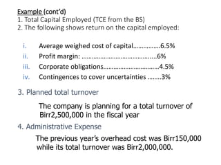 Example (cont’d)
1. Total Capital Employed (TCE from the BS)
2. The following shows return on the capital employed:
i. Average weighed cost of capital…………….6.5%
ii. Profit margin: ………………………………….....6%
iii. Corporate obligations……………………………4.5%
iv. Contingences to cover uncertainties ……..3%
3. Planned total turnover
The company is planning for a total turnover of
Birr2,500,000 in the fiscal year
4. Administrative Expense
The previous year’s overhead cost was Birr150,000
while its total turnover was Birr2,000,000.
 