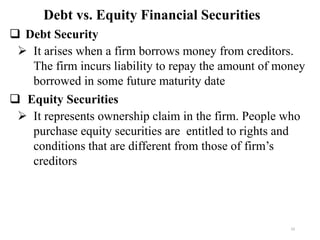 ❑ Debt Security
➢ It arises when a firm borrows money from creditors.
The firm incurs liability to repay the amount of money
borrowed in some future maturity date
❑ Equity Securities
➢ It represents ownership claim in the firm. People who
purchase equity securities are entitled to rights and
conditions that are different from those of firm’s
creditors
Debt vs. Equity Financial Securities
10
 