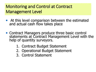 Monitoring and Control at Contract
Management Level
• At this level comparison between the estimated
and actual cash flow takes place
• Contract Managers produce three basic control
statements at Contract Management Level with the
help of quantity surveyors.
1. Contract Budget Statement
2. Operational Budget Statement
3. Control Statement
 