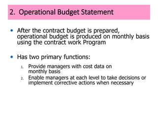 2. Operational Budget Statement
• After the contract budget is prepared,
operational budget is produced on monthly basis
using the contract work Program
• Has two primary functions:
1. Provide managers with cost data on
monthly basis
2. Enable managers at each level to take decisions or
implement corrective actions when necessary
 