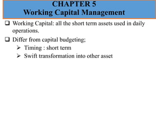 CHAPTER 5
Working Capital Management
❑ Working Capital: all the short term assets used in daily
operations.
❑ Differ from capital budgeting;
➢ Timing : short term
➢ Swift transformation into other asset
 