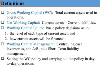 Definitions
❑ Gross Working Capital (WC): Total current assets used in
operations.
❑ Net Working Capital: Current assets – Current liabilities.
❑ Working Capital Policy: basic policy decisions as to:
1. the level of each type of current asset, and
2. how current assets will be financed.
❑ Working Capital Management: Controlling cash,
inventories, and A/R, plus Short-Term liability
management.
❑ Setting the WC policy and carrying out the policy in day-
to-day operations
 