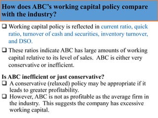 How does ABC’s working capital policy compare
with the industry?
❑ Working capital policy is reflected in current ratio, quick
ratio, turnover of cash and securities, inventory turnover,
and DSO.
❑ These ratios indicate ABC has large amounts of working
capital relative to its level of sales. ABC is either very
conservative or inefficient.
Is ABC inefficient or just conservative?
❑ A conservative (relaxed) policy may be appropriate if it
leads to greater profitability.
❑ However, ABC is not as profitable as the average firm in
the industry. This suggests the company has excessive
working capital.
 