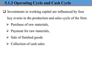5.1.2 Operating Cycle and Cash Cycle
❑ Investments in working capital are influenced by four
key events in the production and sales cycle of the firm:
➢ Purchase of raw materials,
➢ Payment for raw materials,
➢ Sale of finished goods
➢ Collection of cash sales
 