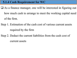 5.1.4 Cash Requirement for WC
❑ As a finance manager, one will be interested in figuring out
how much cash to arrange to meet the working capital need
of the firm.
Step 1. Estimation of the cash cost of various current assets
required by the firm
Step 2. Deduct the current liabilities from the cash cost of
current assets
 