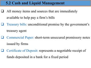 5.2 Cash and Liquid Management
❑ All money items and sources that are immediately
available to help pay a firm’s bills
❑ Treasury bills: unconditional promise by the government’s
treasury agent
❑ Commercial Paper: short-term unsecured promissory notes
issued by firms
❑ Certificate of Deposit: represents a negotiable receipt of
funds deposited in a bank for a fixed period
 