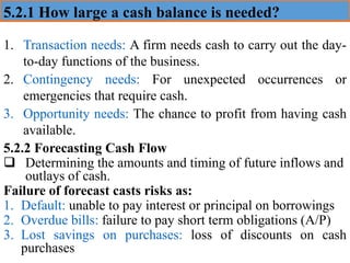 5.2.1 How large a cash balance is needed?
1. Transaction needs: A firm needs cash to carry out the day-
to-day functions of the business.
2. Contingency needs: For unexpected occurrences or
emergencies that require cash.
3. Opportunity needs: The chance to profit from having cash
available.
5.2.2 Forecasting Cash Flow
❑ Determining the amounts and timing of future inflows and
outlays of cash.
Failure of forecast casts risks as:
1. Default: unable to pay interest or principal on borrowings
2. Overdue bills: failure to pay short term obligations (A/P)
3. Lost savings on purchases: loss of discounts on cash
purchases
 