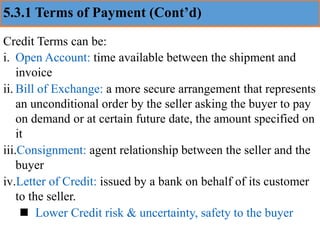 5.3.1 Terms of Payment (Cont’d)
Credit Terms can be:
i. Open Account: time available between the shipment and
invoice
ii. Bill of Exchange: a more secure arrangement that represents
an unconditional order by the seller asking the buyer to pay
on demand or at certain future date, the amount specified on
it
iii.Consignment: agent relationship between the seller and the
buyer
iv.Letter of Credit: issued by a bank on behalf of its customer
to the seller.
◼ Lower Credit risk & uncertainty, safety to the buyer
 