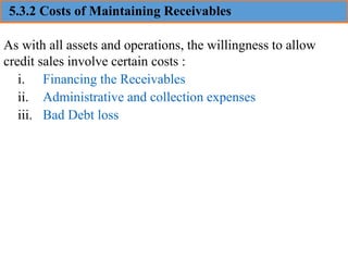 5.3.2 Costs of Maintaining Receivables
As with all assets and operations, the willingness to allow
credit sales involve certain costs :
i. Financing the Receivables
ii. Administrative and collection expenses
iii. Bad Debt loss
 