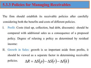5.3.3 Policies for Managing Receivables
The firm should establish its receivable policies after carefully
considering both the benefits and costs of different policies.
I. Profit: Costs (tied up, collection, bad debt, discounts) should be
compared with additional sales as a consequence of a proposed
policy. Degree of relaxing a policy as determined by residual
income:
II. Growth in Sales: growth is so important aside from profits, it
should be viewed as a separate factor in determining receivable
policies. ( ) ( ) ( )
k
I
r
S
p
S
R 
−

−

=

 