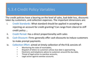 5.3.4 Credit Policy Variables
The credit policies have a bearing on the level of sales, bad debt loss, discounts
taken by customers, and collection expenses. The important dimensions are:
i. Credit Standards: What standard should be applied in accepting or
rejecting an account for credit granting? Can range from Liberal to stiff
credit policy …
ii. Credit Period: Has a direct proportionality with sales
iii. Cash Discount: Firms generally offer cash discounts to induce customers
to make prompt payments.
iv. Collection Effort: aimed at timely collection of the R & consists of:
• Monitoring the state of receivables,
• Dispatch of letters to customers whose due date is approaching,
• Electronic and telephonic advice to customers around the due date,
• Threat of legal action to overdue accounts,
• Legal action against overdue accounts.
 
