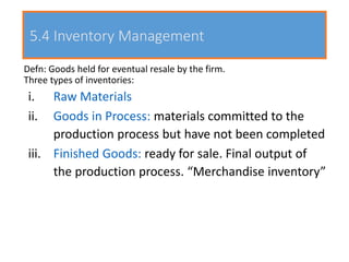 5.4 Inventory Management
Defn: Goods held for eventual resale by the firm.
Three types of inventories:
i. Raw Materials
ii. Goods in Process: materials committed to the
production process but have not been completed
iii. Finished Goods: ready for sale. Final output of
the production process. “Merchandise inventory”
 