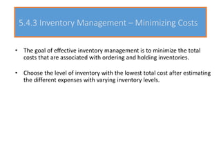 5.4.3 Inventory Management – Minimizing Costs
• The goal of effective inventory management is to minimize the total
costs that are associated with ordering and holding inventories.
• Choose the level of inventory with the lowest total cost after estimating
the different expenses with varying inventory levels.
 