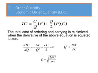 i) Order Quantity
Economic Order Quantity (EOQ)
The total cost of ordering and carrying is minimized
when the derivative of the above equation is equated
to zero:
( ) ( )( )
C
P
Q
F
Q
U
TC
2
+
=
0
2
2
=
+
−
=
PC
Q
UF
dQ
dTC
PC
UF
Q
2
2
=
PC
FU
Q
2
=
 
