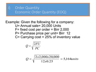 i) Order Quantity
Economic Order Quantity (EOQ)
Example: Given the following for a company:
U= Annual sale= 20,000 Units
F= fixed cost per order = Birr 2,000
P= Purchase price per unit= Birr 12
C= Carrying cost = 25% of inventory value
PC
FU
Q
2
=
units
x
x
x
Q 164
,
5
25
.
0
12
000
,
20
000
,
2
2
=
=
 