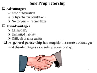 ❑ Advantages:
➢ Ease of formation
➢ Subject to few regulations
➢ No corporate income taxes
❑ Disadvantages:
➢ Limited life
➢ Unlimited liability
➢ Difficult to raise capital
Sole Proprietorship
❑ A general partnership has roughly the same advantages
and disadvantages as a sole proprietorship.
14
 