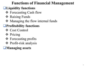 ❑Liquidity functions
❖ Forecasting Cash flow
❖ Raising Funds
❖ Managing the flow internal funds
❑Profitability functions
❖ Cost Control
❖ Pricing
❖ Forecasting profits
❖ Profit-risk analysis
❑Managing assets
Functions of Financial Management
18
 