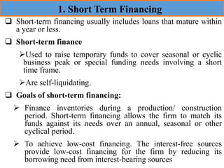 ❑ Short-term financing usually includes loans that mature within
a year or less.
❑ Short-term finance
➢Used to raise temporary funds to cover seasonal or cyclic
business peak or special funding needs involving a short
time frame.
➢Are self-liquidating.
❑ Goals of short-term financing:
➢ Finance inventories during a production/ construction
period. Short-term financing allows the firm to match its
funds against its needs over an annual, seasonal or other
cyclical period.
➢ To achieve low-cost financing. The interest-free sources
provide low-cost financing for the firm by reducing its
borrowing need from interest-bearing sources
1. Short Term Financing
 