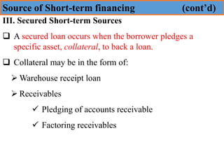 Source of Short-term financing (cont’d)
III. Secured Short-term Sources
❑ A secured loan occurs when the borrower pledges a
specific asset, collateral, to back a loan.
❑ Collateral may be in the form of:
➢ Warehouse receipt loan
➢ Receivables
✓ Pledging of accounts receivable
✓ Factoring receivables
 