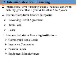 ❑ Intermediate-term financing usually includes loans with
maturity greater than 1 year & less than 5 to 7 years.
❑ Intermediate-term finance categories
➢ Revolving Credit Agreement
➢ Term Loan
➢ Lease
❑ Intermediate-term financing institutions
➢ Commercial Bank Loans
➢ Insurance Companies
➢ Pension Funds
➢ Equipment Manufacturers
2. Intermediate-Term Financing
 
