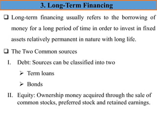 ❑ Long-term financing usually refers to the borrowing of
money for a long period of time in order to invest in fixed
assets relatively permanent in nature with long life.
❑ The Two Common sources
I. Debt: Sources can be classified into two
➢ Term loans
➢ Bonds
II. Equity: Ownership money acquired through the sale of
common stocks, preferred stock and retained earnings.
3. Long-Term Financing
 