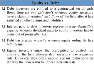 ❑ Debt investors are entitled to a contractual set of cash
flows (interest and principal) whereas equity investors
have a claim of residual cash flows of the firm after it has
satisfied all other claims and liabilities
❑ Interest paid to debt investors represents a tax-deductible
expense whereas dividend paid to equity investors has to
come out of profit after tax.
❑ Debt has a fixed maturity whereas equity ordinarily has
infinite life.
❑ Equity investors enjoy the prerogative to control the
affairs of the firm whereas debt investors play a passive
role. However, they often impose certain restrictions on
the way the firm is run to protect their interests.
Equity vs. Debt
 