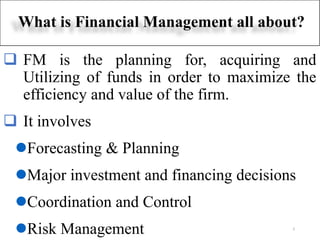 ❑ FM is the planning for, acquiring and
Utilizing of funds in order to maximize the
efficiency and value of the firm.
❑ It involves
⚫Forecasting & Planning
⚫Major investment and financing decisions
⚫Coordination and Control
⚫Risk Management
What is Financial Management all about?
2
 