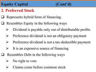 2. Preferred Stock
❑ Represents hybrid form of financing.
❑ Resembles Equity in the following ways
➢ Dividend is payable only out of distributable profits
➢ Preference dividend is not an obligatory payment
➢ Preference dividend is not a tax-deductible payment
➢ It is an expensive source of financing
❑ Resembles Debt in the following ways
➢ No right to vote
➢ Claims come before common stock
Equity Capital (Cont’d)
 