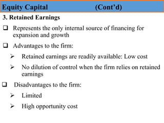 3. Retained Earnings
❑ Represents the only internal source of financing for
expansion and growth
❑ Advantages to the firm:
➢ Retained earnings are readily available: Low cost
➢ No dilution of control when the firm relies on retained
earnings
❑ Disadvantages to the firm:
➢ Limited
➢ High opportunity cost
Equity Capital (Cont’d)
 