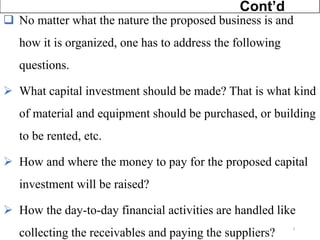 ❑ No matter what the nature the proposed business is and
how it is organized, one has to address the following
questions.
➢ What capital investment should be made? That is what kind
of material and equipment should be purchased, or building
to be rented, etc.
➢ How and where the money to pay for the proposed capital
investment will be raised?
➢ How the day-to-day financial activities are handled like
collecting the receivables and paying the suppliers?
Cont’d
3
 