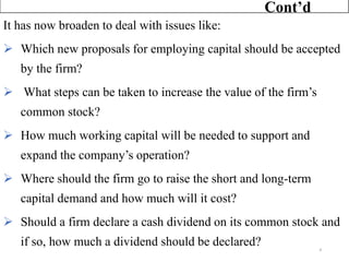 It has now broaden to deal with issues like:
➢ Which new proposals for employing capital should be accepted
by the firm?
➢ What steps can be taken to increase the value of the firm’s
common stock?
➢ How much working capital will be needed to support and
expand the company’s operation?
➢ Where should the firm go to raise the short and long-term
capital demand and how much will it cost?
➢ Should a firm declare a cash dividend on its common stock and
if so, how much a dividend should be declared?
Cont’d
4
 