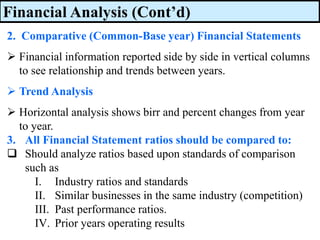 Financial Analysis (Cont’d)
2. Comparative (Common-Base year) Financial Statements
➢ Financial information reported side by side in vertical columns
to see relationship and trends between years.
➢ Trend Analysis
➢ Horizontal analysis shows birr and percent changes from year
to year.
3. All Financial Statement ratios should be compared to:
❑ Should analyze ratios based upon standards of comparison
such as
I. Industry ratios and standards
II. Similar businesses in the same industry (competition)
III. Past performance ratios.
IV. Prior years operating results
 