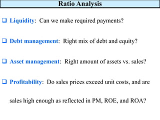 Ratio Analysis
❑ Liquidity: Can we make required payments?
❑ Debt management: Right mix of debt and equity?
❑ Asset management: Right amount of assets vs. sales?
❑ Profitability: Do sales prices exceed unit costs, and are
sales high enough as reflected in PM, ROE, and ROA?
 