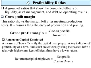 c) Profitability Ratios
❑ A group of ratios that show the combined effects of
liquidity, asset management, and debt on operating results.
❑ Gross profit margin
This ratio shows the margin left after meeting production
costs. It measures the efficiency of production and pricing.
Income
profit
Gross
margin
profit
Gross =
❑ Return on Capital Employed
A measure of how efficiently the capital is employed. A key indicator of
profitability of a firm. Firms that are efficiently using their assets have a
relatively high return. Less efficient firms have a lower return.
Assets
Current
profit
Net
employed
capital
on
Return =
 