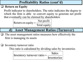 Profitability Ratios (cont’d)
❑ Return on Equity
Profit indicator to shareholders. The ratio indicates the degree to
which the firm is able to convert equity to generate net profit
that eventually can be claimed by shareholders
equity
Total
profit
Net
equity
on
Return =
d) Asset Management Ratios (Turnover)
❑ The asset management ratios measures how effectively the
firm is managing its assets
❑ Inventory turnover ratio
This ratio is calculated by dividing sales by inventories
s
Inventorie
Sales
ratio
turnover
Inventory =
 