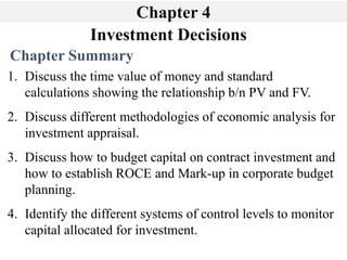 Investment Decisions
Chapter 4
Chapter Summary
1. Discuss the time value of money and standard
calculations showing the relationship b/n PV and FV.
2. Discuss different methodologies of economic analysis for
investment appraisal.
3. Discuss how to budget capital on contract investment and
how to establish ROCE and Mark-up in corporate budget
planning.
4. Identify the different systems of control levels to monitor
capital allocated for investment.
 
