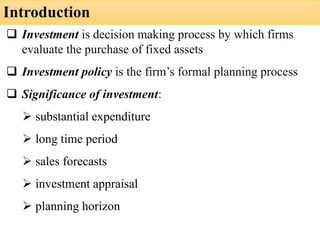Introduction
❑ Investment is decision making process by which firms
evaluate the purchase of fixed assets
❑ Investment policy is the firm’s formal planning process
❑ Significance of investment:
➢ substantial expenditure
➢ long time period
➢ sales forecasts
➢ investment appraisal
➢ planning horizon
 