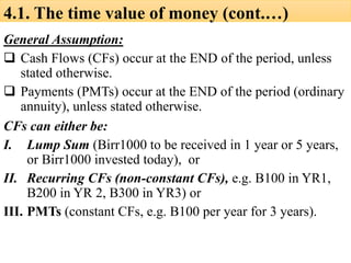 4.1. The time value of money (cont.…)
General Assumption:
❑ Cash Flows (CFs) occur at the END of the period, unless
stated otherwise.
❑ Payments (PMTs) occur at the END of the period (ordinary
annuity), unless stated otherwise.
CFs can either be:
I. Lump Sum (Birr1000 to be received in 1 year or 5 years,
or Birr1000 invested today), or
II. Recurring CFs (non-constant CFs), e.g. B100 in YR1,
B200 in YR 2, B300 in YR3) or
III. PMTs (constant CFs, e.g. B100 per year for 3 years).
 