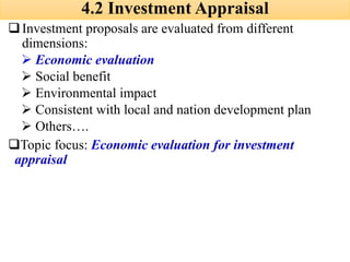 4.2 Investment Appraisal
❑Investment proposals are evaluated from different
dimensions:
➢ Economic evaluation
➢ Social benefit
➢ Environmental impact
➢ Consistent with local and nation development plan
➢ Others….
❑Topic focus: Economic evaluation for investment
appraisal
 